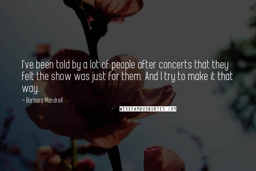 Barbara Mandrell Quotes: I've been told by a lot of people after concerts that they felt the show was just for them. And I try to make it that way.