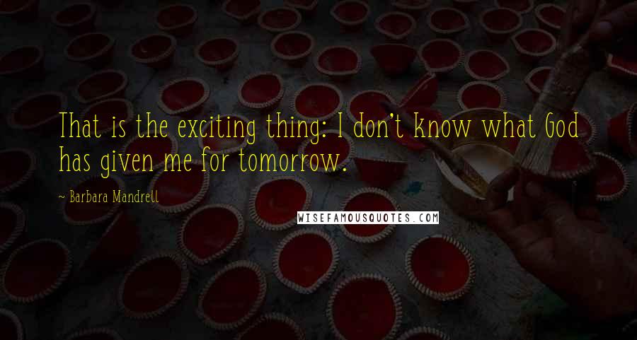 Barbara Mandrell Quotes: That is the exciting thing: I don't know what God has given me for tomorrow.