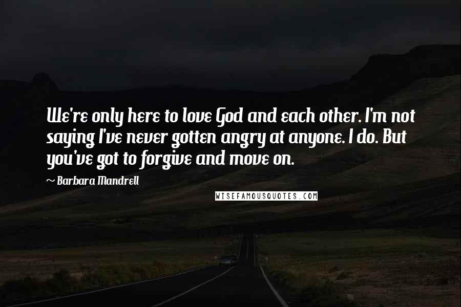 Barbara Mandrell Quotes: We're only here to love God and each other. I'm not saying I've never gotten angry at anyone. I do. But you've got to forgive and move on.