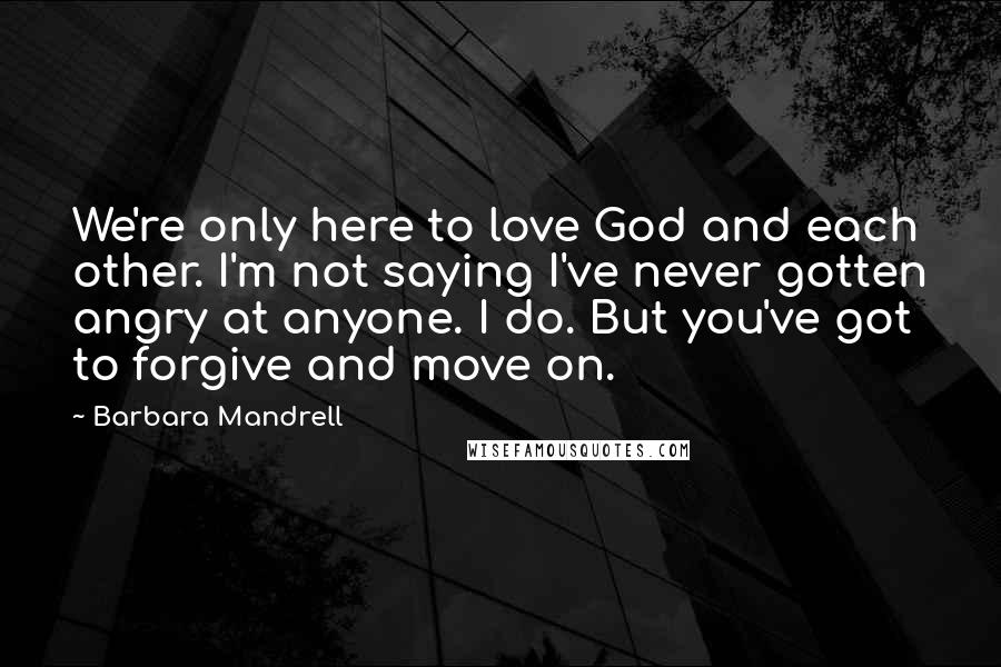 Barbara Mandrell Quotes: We're only here to love God and each other. I'm not saying I've never gotten angry at anyone. I do. But you've got to forgive and move on.
