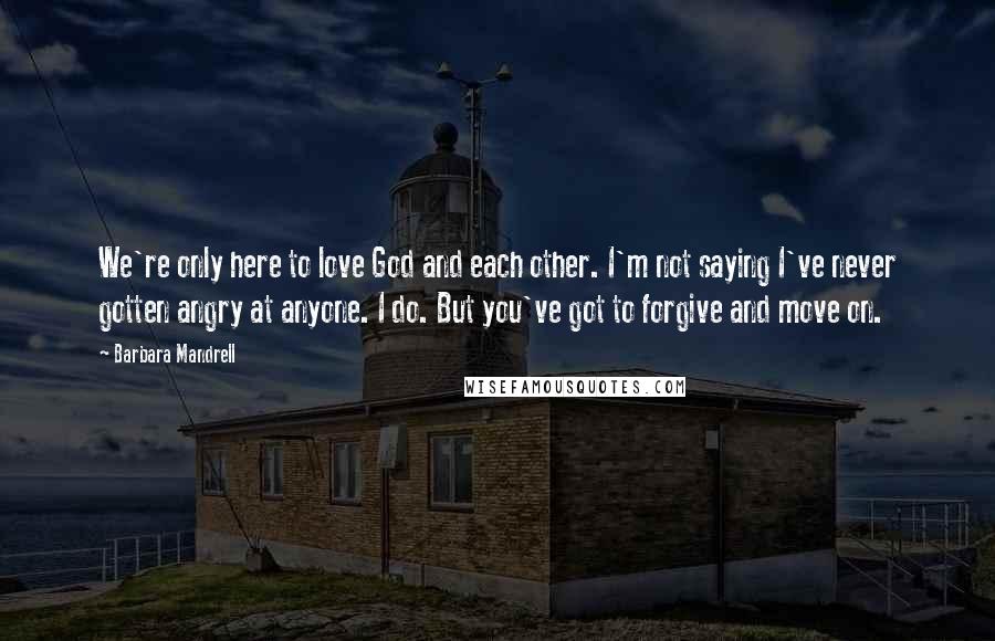 Barbara Mandrell Quotes: We're only here to love God and each other. I'm not saying I've never gotten angry at anyone. I do. But you've got to forgive and move on.
