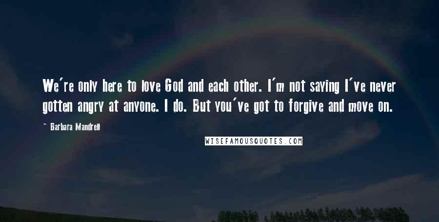 Barbara Mandrell Quotes: We're only here to love God and each other. I'm not saying I've never gotten angry at anyone. I do. But you've got to forgive and move on.