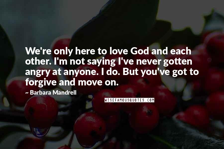 Barbara Mandrell Quotes: We're only here to love God and each other. I'm not saying I've never gotten angry at anyone. I do. But you've got to forgive and move on.
