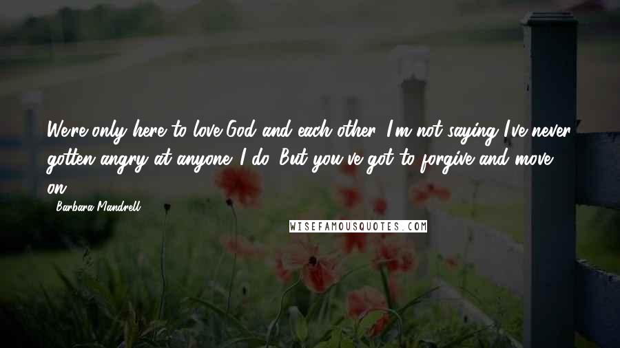 Barbara Mandrell Quotes: We're only here to love God and each other. I'm not saying I've never gotten angry at anyone. I do. But you've got to forgive and move on.