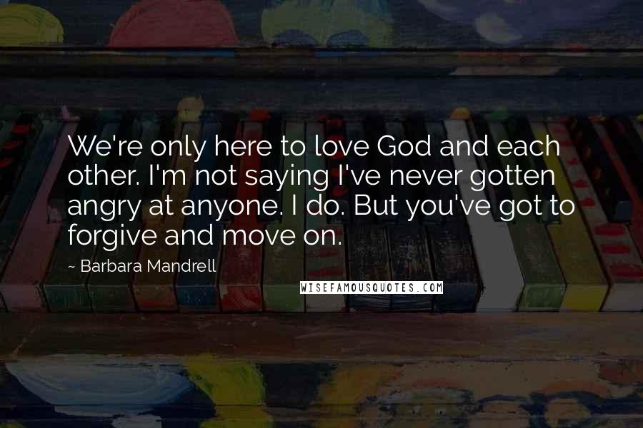 Barbara Mandrell Quotes: We're only here to love God and each other. I'm not saying I've never gotten angry at anyone. I do. But you've got to forgive and move on.