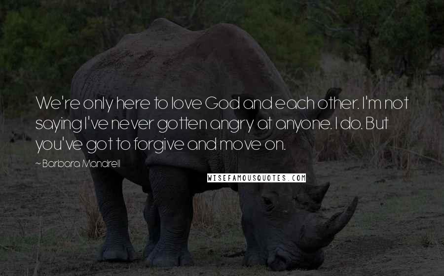 Barbara Mandrell Quotes: We're only here to love God and each other. I'm not saying I've never gotten angry at anyone. I do. But you've got to forgive and move on.