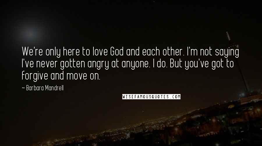 Barbara Mandrell Quotes: We're only here to love God and each other. I'm not saying I've never gotten angry at anyone. I do. But you've got to forgive and move on.