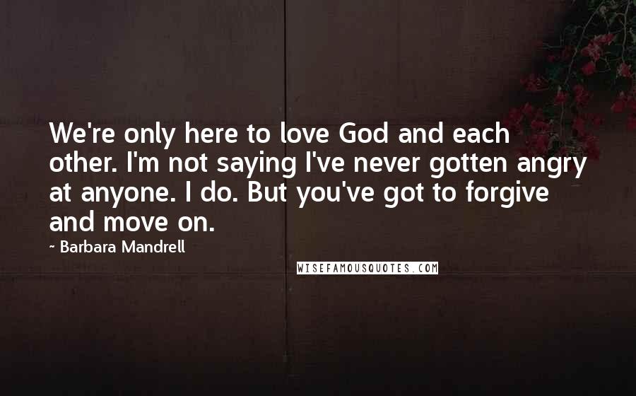 Barbara Mandrell Quotes: We're only here to love God and each other. I'm not saying I've never gotten angry at anyone. I do. But you've got to forgive and move on.