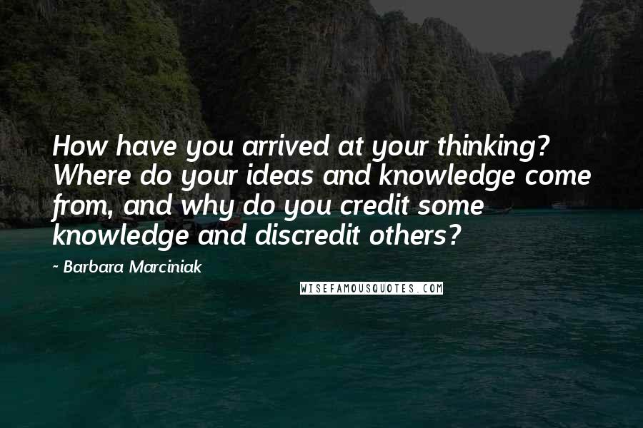 Barbara Marciniak Quotes: How have you arrived at your thinking? Where do your ideas and knowledge come from, and why do you credit some knowledge and discredit others?