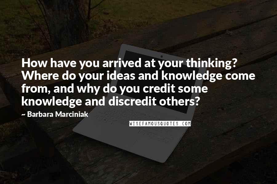 Barbara Marciniak Quotes: How have you arrived at your thinking? Where do your ideas and knowledge come from, and why do you credit some knowledge and discredit others?