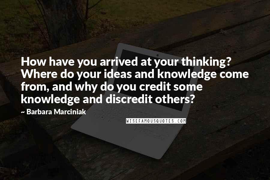 Barbara Marciniak Quotes: How have you arrived at your thinking? Where do your ideas and knowledge come from, and why do you credit some knowledge and discredit others?