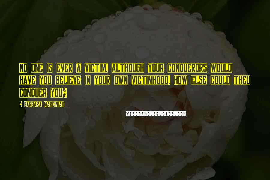 Barbara Marciniak Quotes: No one is ever a victim, although your conquerors would have you believe in your own victimhood. How else could theu conquer you?