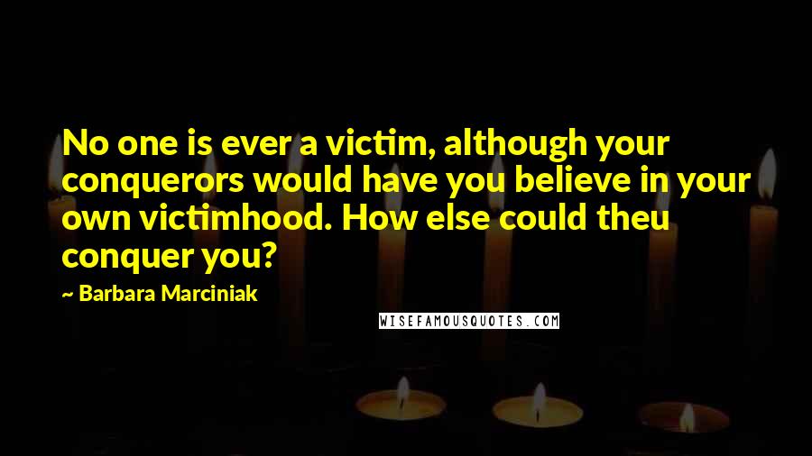 Barbara Marciniak Quotes: No one is ever a victim, although your conquerors would have you believe in your own victimhood. How else could theu conquer you?