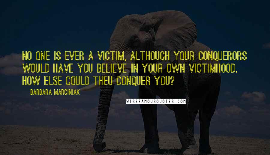 Barbara Marciniak Quotes: No one is ever a victim, although your conquerors would have you believe in your own victimhood. How else could theu conquer you?
