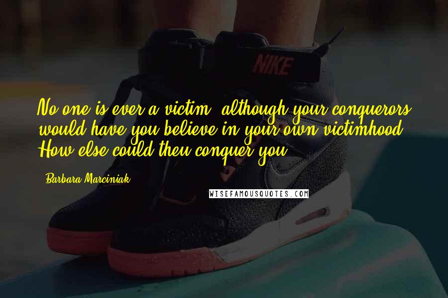 Barbara Marciniak Quotes: No one is ever a victim, although your conquerors would have you believe in your own victimhood. How else could theu conquer you?