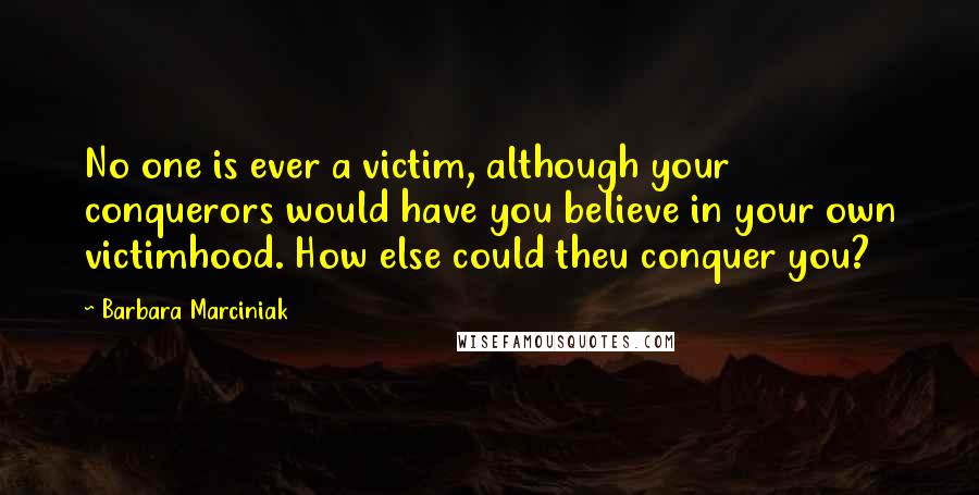 Barbara Marciniak Quotes: No one is ever a victim, although your conquerors would have you believe in your own victimhood. How else could theu conquer you?