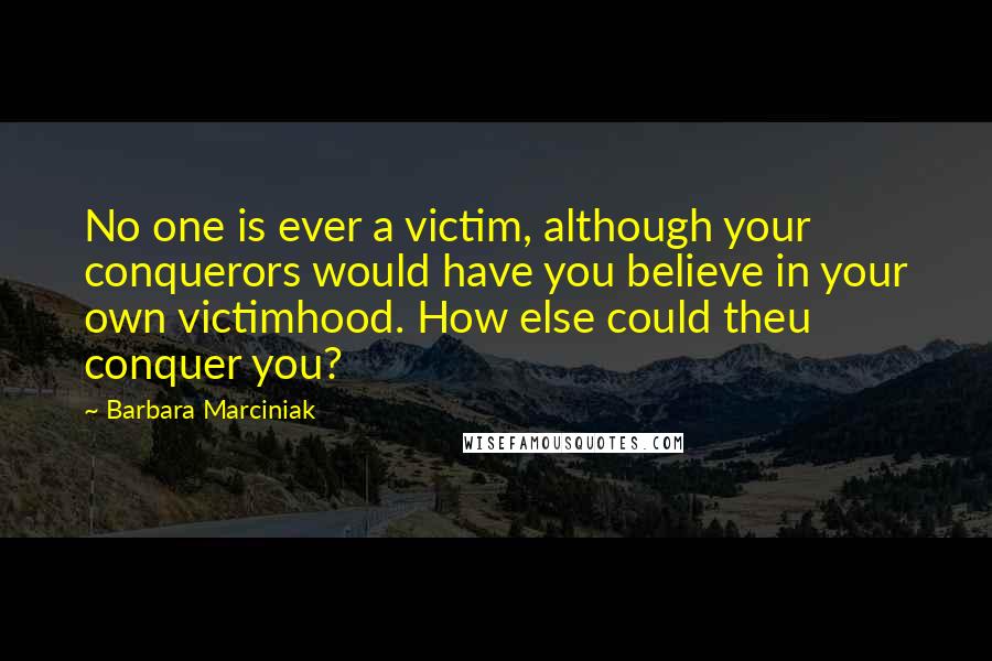 Barbara Marciniak Quotes: No one is ever a victim, although your conquerors would have you believe in your own victimhood. How else could theu conquer you?