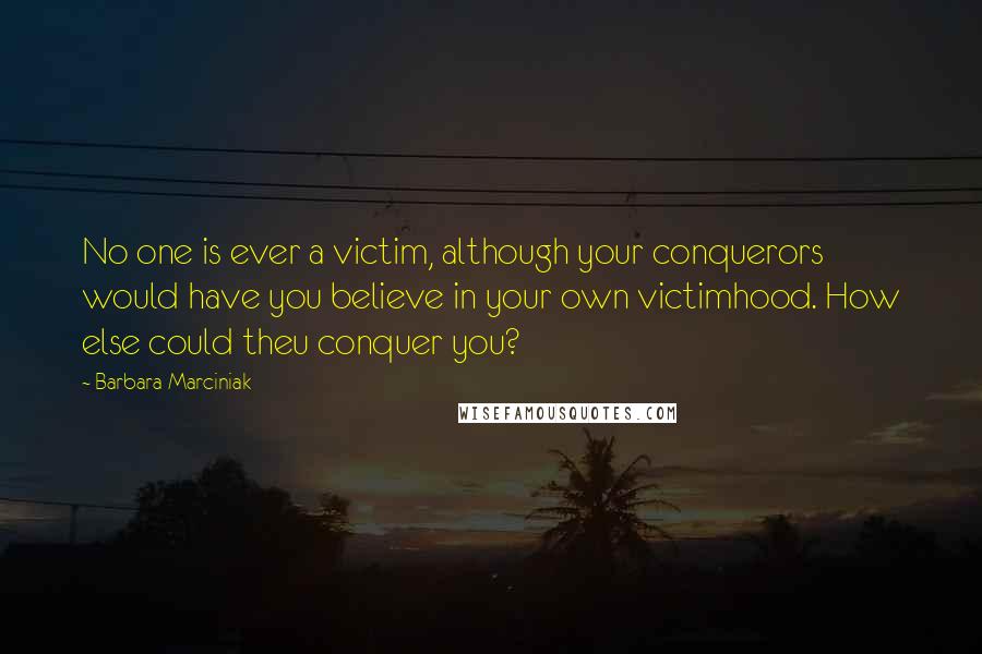 Barbara Marciniak Quotes: No one is ever a victim, although your conquerors would have you believe in your own victimhood. How else could theu conquer you?