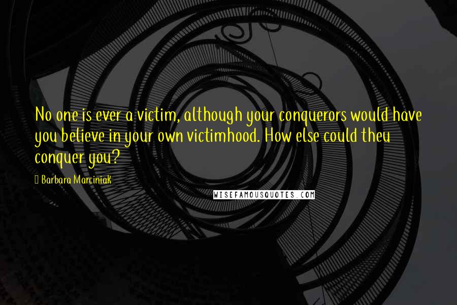 Barbara Marciniak Quotes: No one is ever a victim, although your conquerors would have you believe in your own victimhood. How else could theu conquer you?