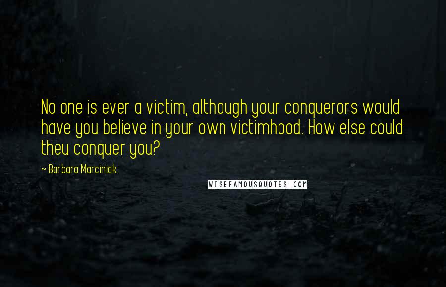 Barbara Marciniak Quotes: No one is ever a victim, although your conquerors would have you believe in your own victimhood. How else could theu conquer you?