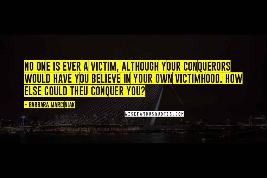 Barbara Marciniak Quotes: No one is ever a victim, although your conquerors would have you believe in your own victimhood. How else could theu conquer you?