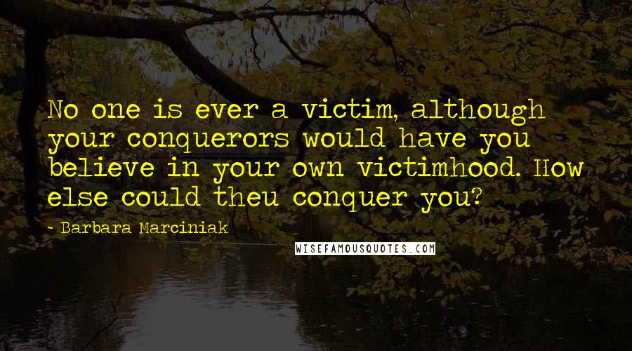 Barbara Marciniak Quotes: No one is ever a victim, although your conquerors would have you believe in your own victimhood. How else could theu conquer you?