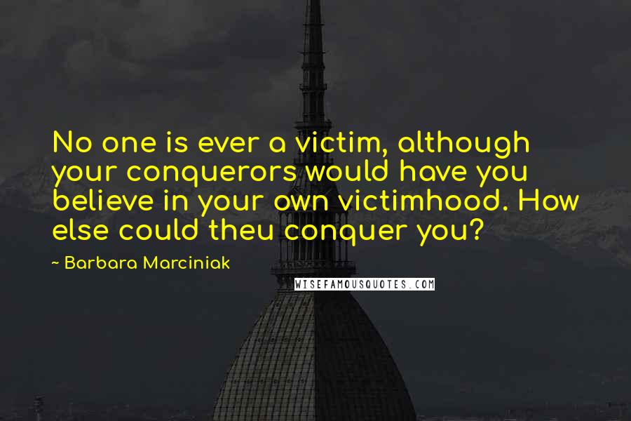 Barbara Marciniak Quotes: No one is ever a victim, although your conquerors would have you believe in your own victimhood. How else could theu conquer you?