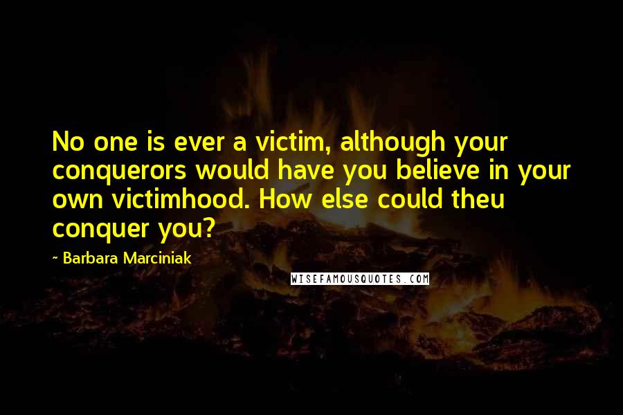 Barbara Marciniak Quotes: No one is ever a victim, although your conquerors would have you believe in your own victimhood. How else could theu conquer you?