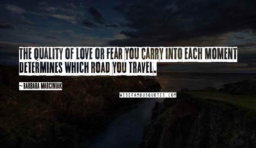 Barbara Marciniak Quotes: The Quality of Love or Fear you Carry into each Moment determines which Road you Travel.