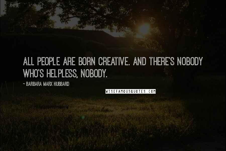 Barbara Marx Hubbard Quotes: All people are born creative. And there's nobody who's helpless, nobody.