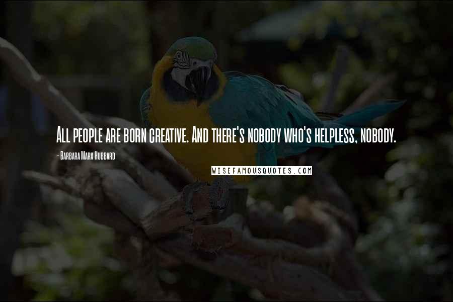 Barbara Marx Hubbard Quotes: All people are born creative. And there's nobody who's helpless, nobody.