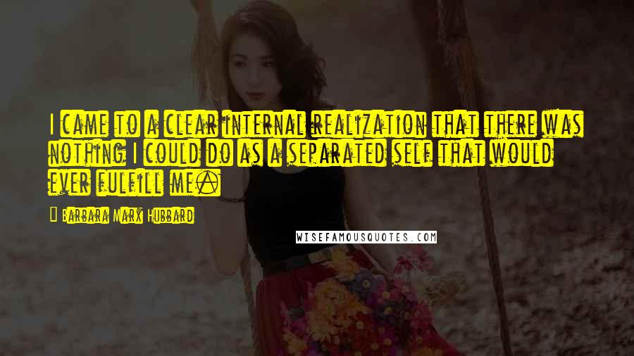 Barbara Marx Hubbard Quotes: I came to a clear internal realization that there was nothing I could do as a separated self that would ever fulfill me.