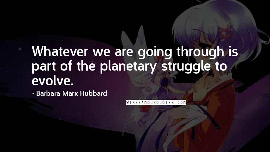 Barbara Marx Hubbard Quotes: Whatever we are going through is part of the planetary struggle to evolve.