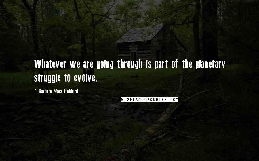 Barbara Marx Hubbard Quotes: Whatever we are going through is part of the planetary struggle to evolve.