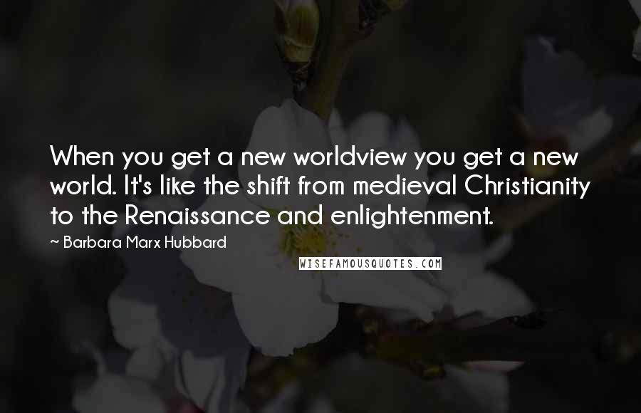 Barbara Marx Hubbard Quotes: When you get a new worldview you get a new world. It's like the shift from medieval Christianity to the Renaissance and enlightenment.