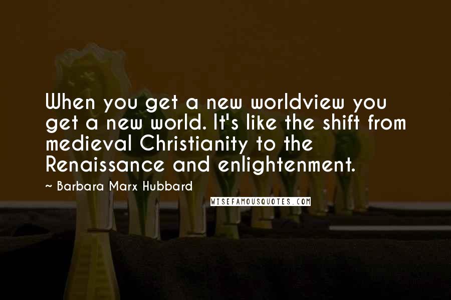 Barbara Marx Hubbard Quotes: When you get a new worldview you get a new world. It's like the shift from medieval Christianity to the Renaissance and enlightenment.