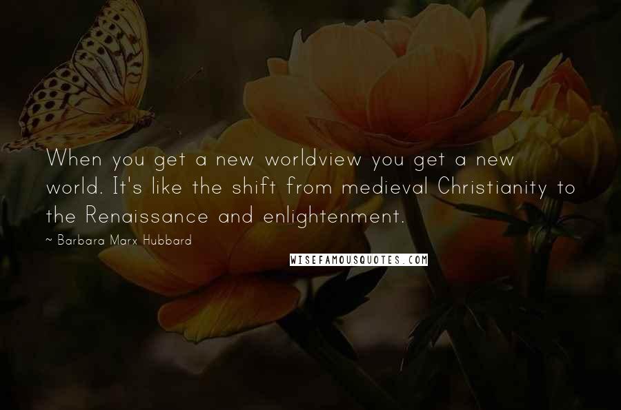 Barbara Marx Hubbard Quotes: When you get a new worldview you get a new world. It's like the shift from medieval Christianity to the Renaissance and enlightenment.