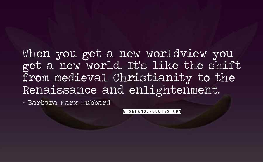 Barbara Marx Hubbard Quotes: When you get a new worldview you get a new world. It's like the shift from medieval Christianity to the Renaissance and enlightenment.
