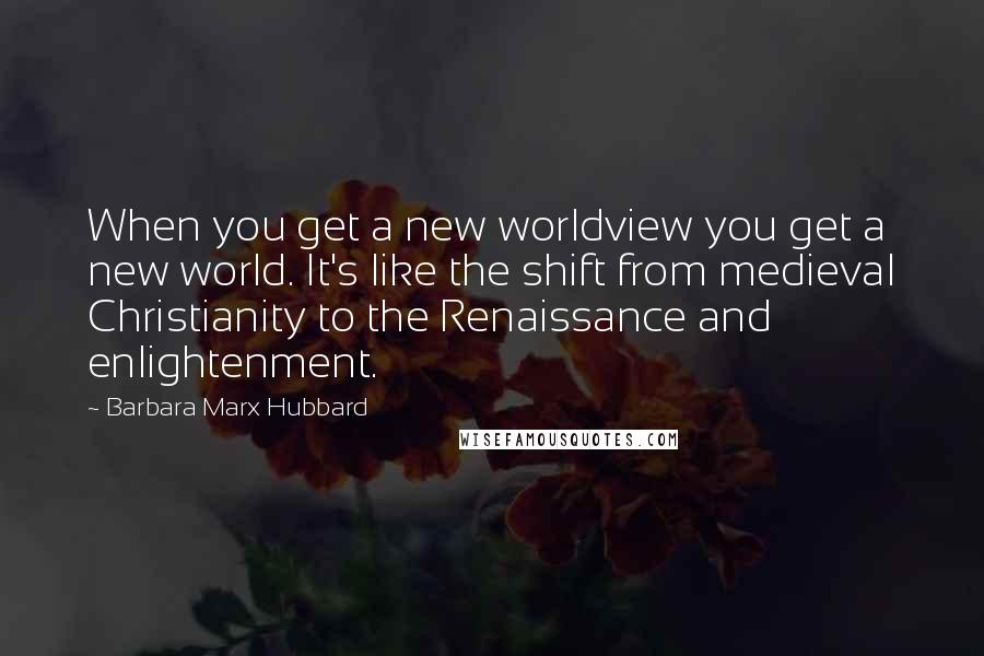 Barbara Marx Hubbard Quotes: When you get a new worldview you get a new world. It's like the shift from medieval Christianity to the Renaissance and enlightenment.