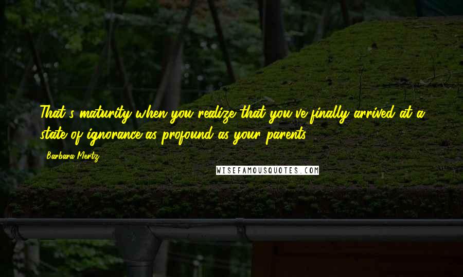 Barbara Mertz Quotes: That's maturity-when you realize that you've finally arrived at a state of ignorance as profound as your parents.