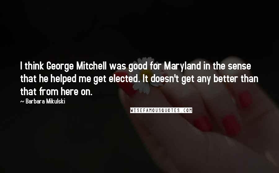 Barbara Mikulski Quotes: I think George Mitchell was good for Maryland in the sense that he helped me get elected. It doesn't get any better than that from here on.