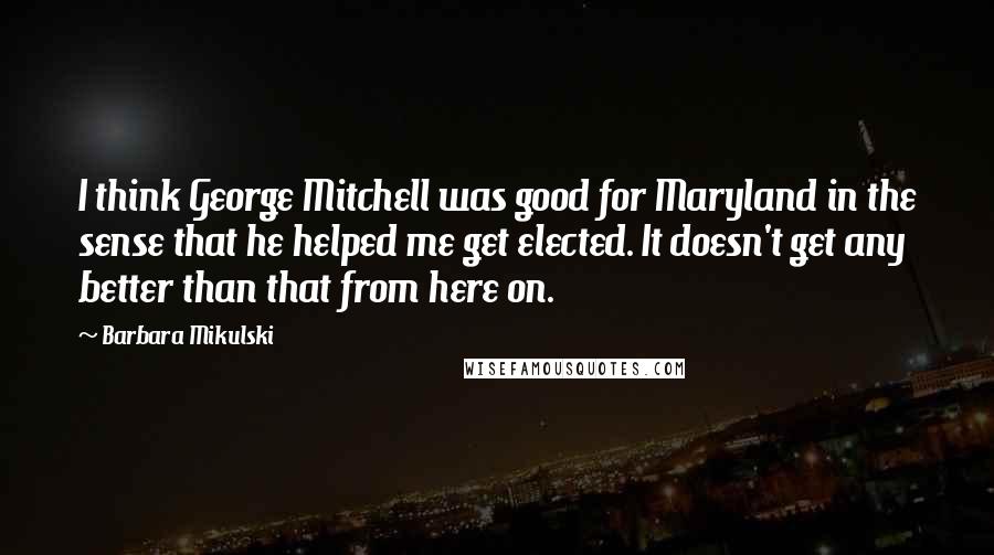 Barbara Mikulski Quotes: I think George Mitchell was good for Maryland in the sense that he helped me get elected. It doesn't get any better than that from here on.