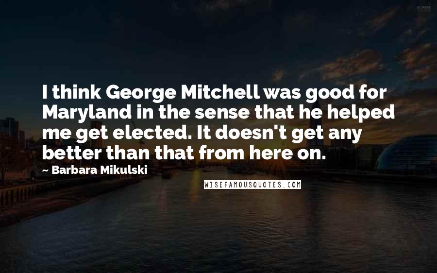 Barbara Mikulski Quotes: I think George Mitchell was good for Maryland in the sense that he helped me get elected. It doesn't get any better than that from here on.