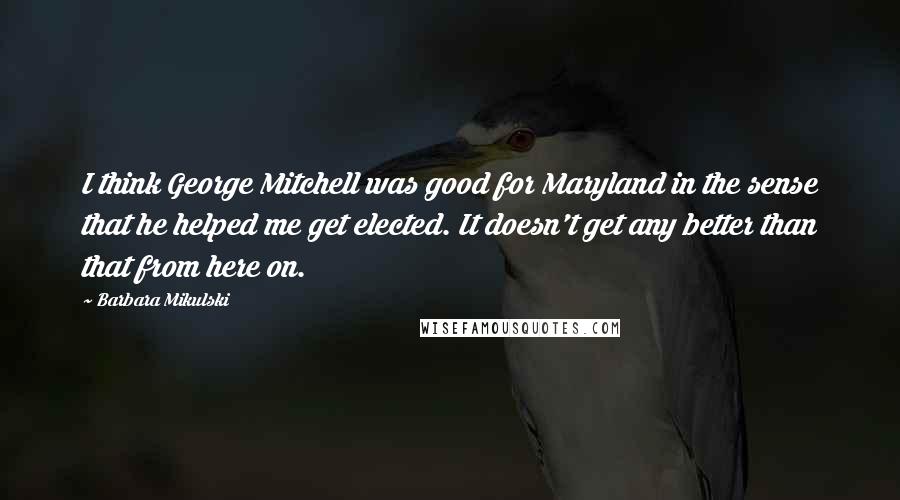 Barbara Mikulski Quotes: I think George Mitchell was good for Maryland in the sense that he helped me get elected. It doesn't get any better than that from here on.