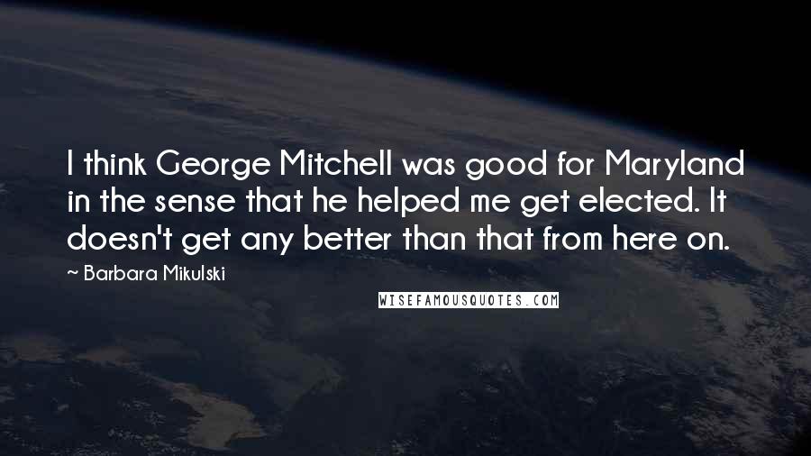 Barbara Mikulski Quotes: I think George Mitchell was good for Maryland in the sense that he helped me get elected. It doesn't get any better than that from here on.