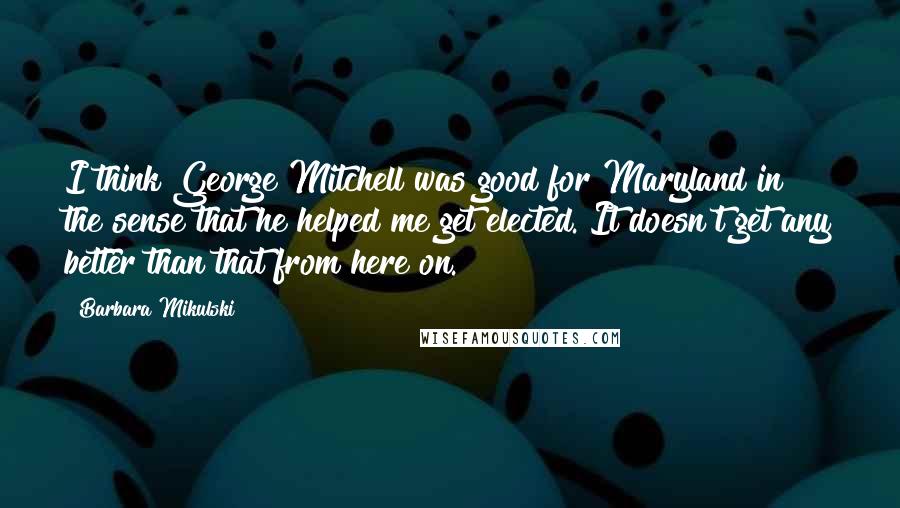 Barbara Mikulski Quotes: I think George Mitchell was good for Maryland in the sense that he helped me get elected. It doesn't get any better than that from here on.