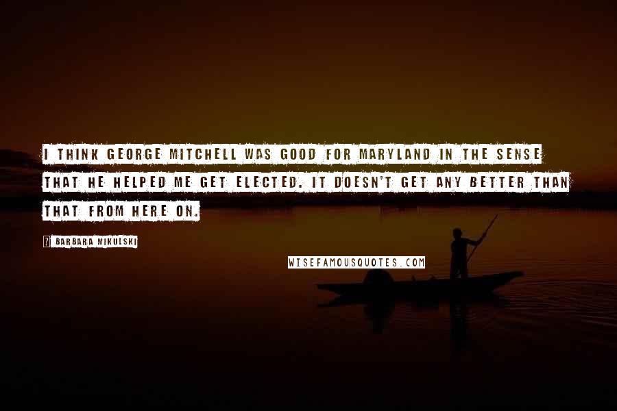 Barbara Mikulski Quotes: I think George Mitchell was good for Maryland in the sense that he helped me get elected. It doesn't get any better than that from here on.