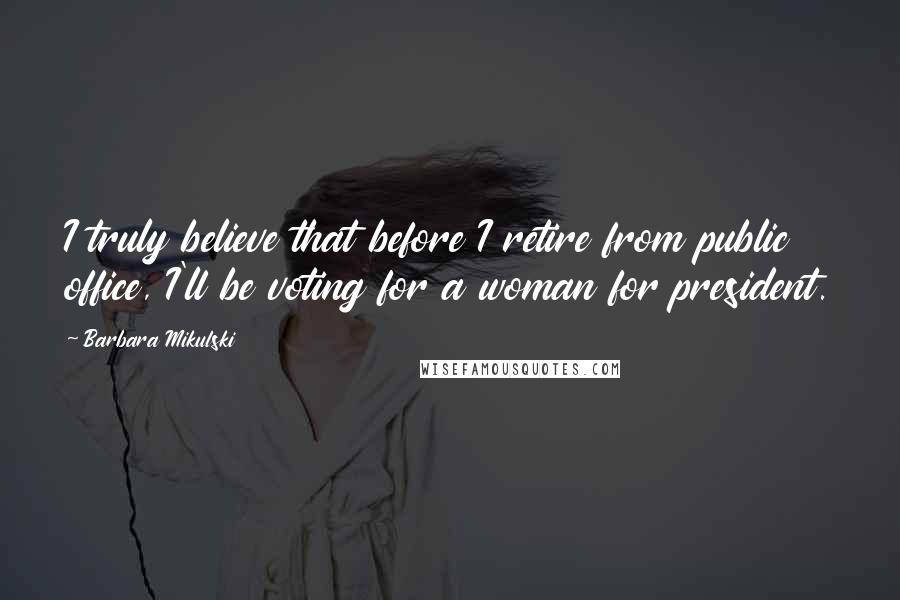 Barbara Mikulski Quotes: I truly believe that before I retire from public office, I'll be voting for a woman for president.