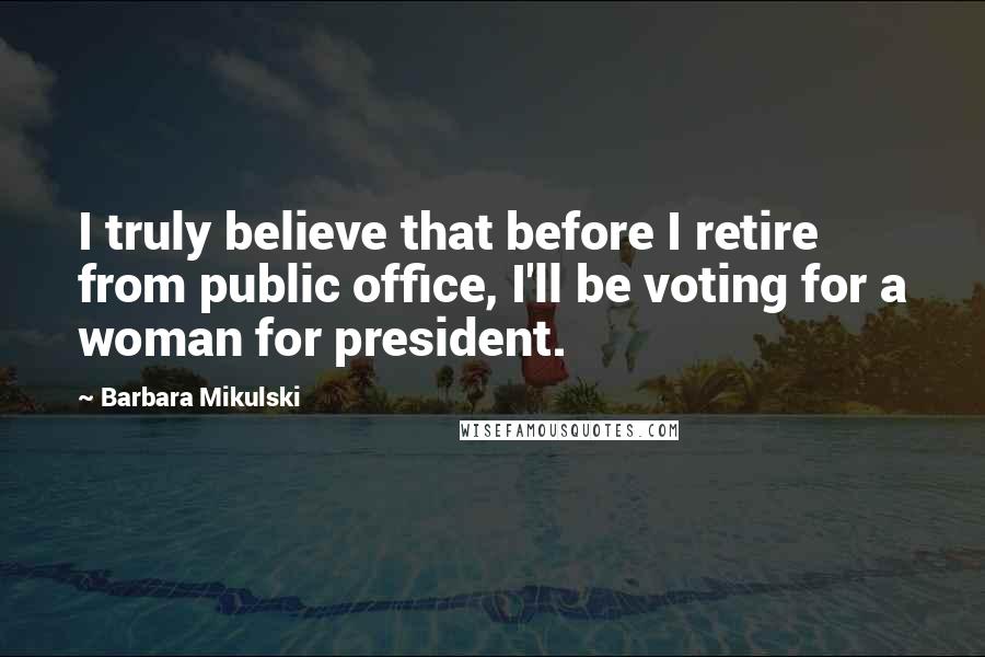 Barbara Mikulski Quotes: I truly believe that before I retire from public office, I'll be voting for a woman for president.