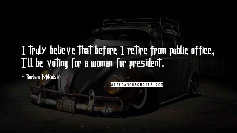 Barbara Mikulski Quotes: I truly believe that before I retire from public office, I'll be voting for a woman for president.